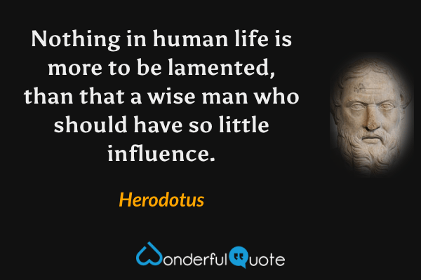Nothing in human life is more to be lamented, than that a wise man who should have so little influence. - Herodotus quote.