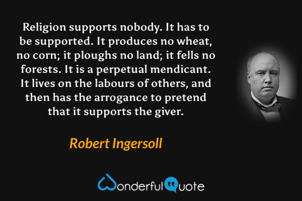 Religion supports nobody. It has to be supported. It produces no wheat, no corn; it ploughs no land; it fells no forests. It is a perpetual mendicant. It lives on the labours of others, and then has the arrogance to pretend that it supports the giver. - Robert Ingersoll quote.