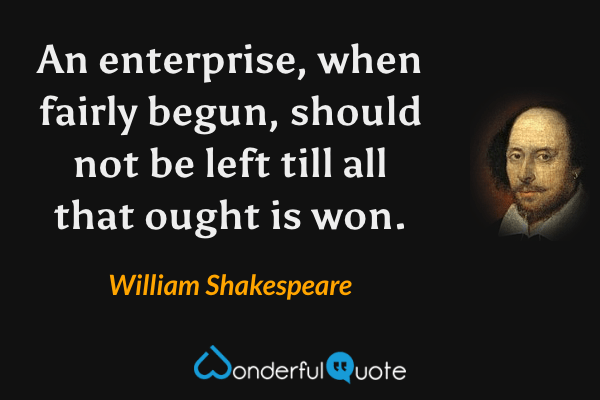An enterprise, when fairly begun, should not be left till all that ought is won. - William Shakespeare quote.