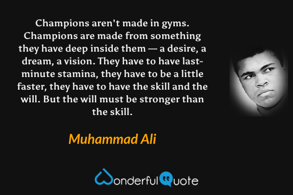 Champions aren't made in gyms. Champions are made from something they have deep inside them — a desire, a dream, a vision. They have to have last-minute stamina, they have to be a little faster, they have to have the skill and the will. But the will must be stronger than the skill. - Muhammad Ali quote.