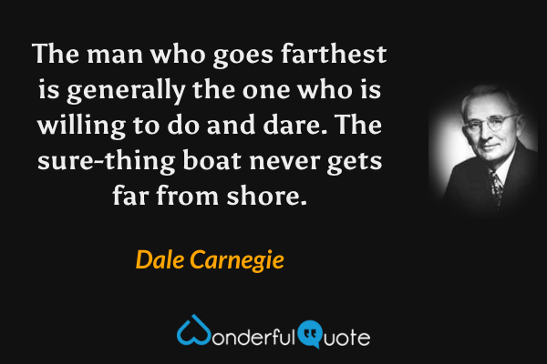 The man who goes farthest is generally the one who is willing to do and dare. The sure-thing boat never gets far from shore. - Dale Carnegie quote.