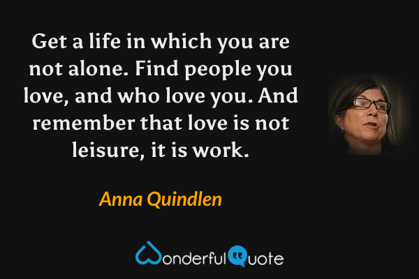 Get a life in which you are not alone. Find people you love, and who love you. And remember that love is not leisure, it is work. - Anna Quindlen quote.