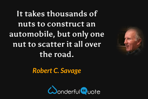It takes thousands of nuts to construct an automobile, but only one nut to scatter it all over the road. - Robert C. Savage quote.
