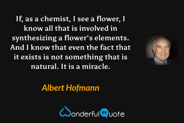 If, as a chemist, I see a flower, I know all that is involved in synthesizing a flower's elements. And I know that even the fact that it exists is not something that is natural. It is a miracle. - Albert Hofmann quote.