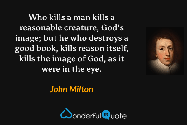 Who kills a man kills a reasonable creature, God's image; but he who destroys a good book, kills reason itself, kills the image of God, as it were in the eye. - John Milton quote.