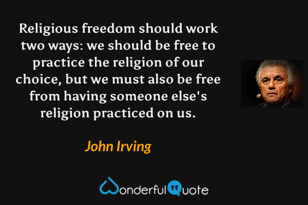 Religious freedom should work two ways: we should be free to practice the religion of our choice, but we must also be free from having someone else's religion practiced on us. - John Irving quote.