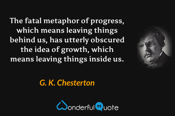 The fatal metaphor of progress, which means leaving things behind us, has utterly obscured the idea of growth, which means leaving things inside us. - G. K. Chesterton quote.