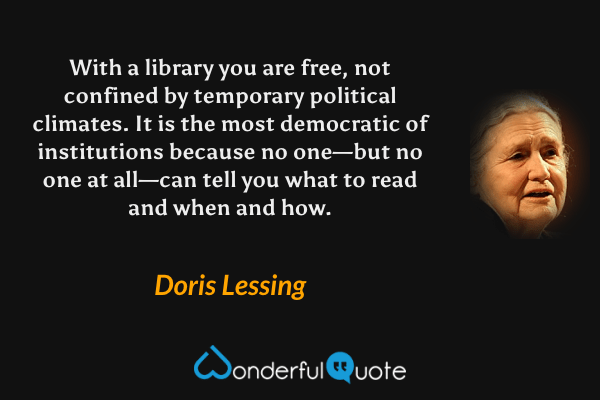 With a library you are free, not confined by temporary political climates. It is the most democratic of institutions because no one—but no one at all—can tell you what to read and when and how. - Doris Lessing quote.
