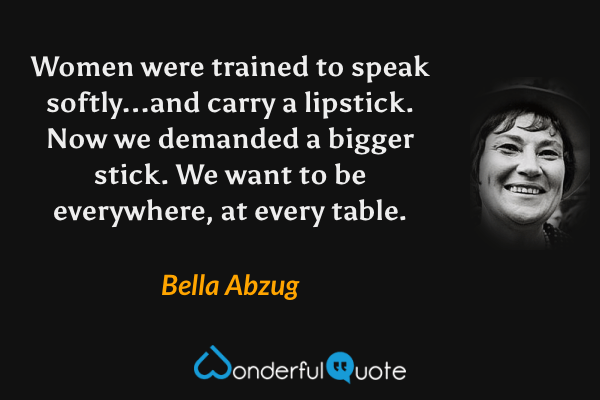 Women were trained to speak softly...and carry a lipstick.  Now we demanded a bigger stick.  We want to be everywhere, at every table. - Bella Abzug quote.
