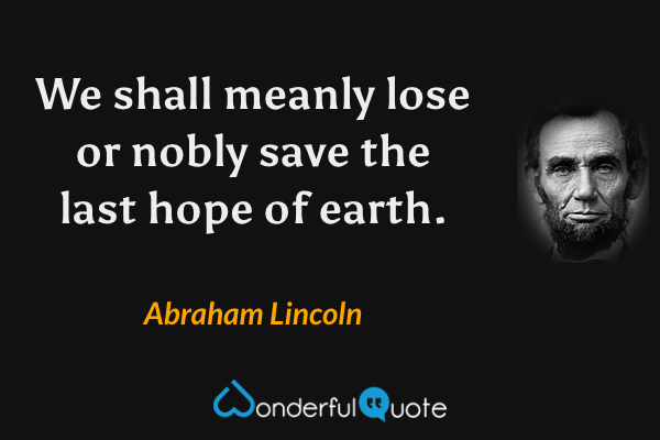 We shall meanly lose or nobly save the last hope of earth. - Abraham Lincoln quote.