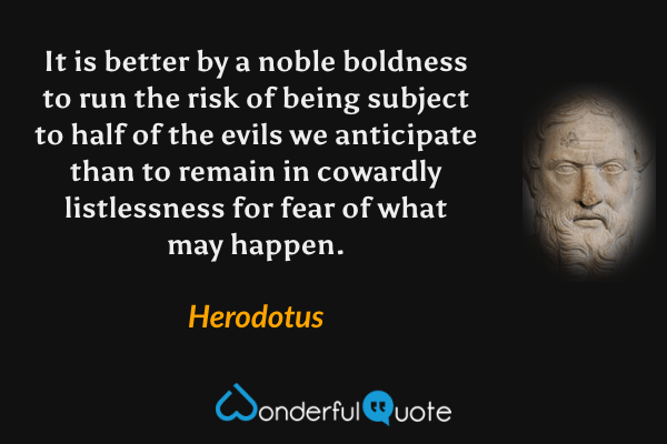 It is better by a noble boldness to run the risk of being subject to half of the evils we anticipate than to remain in cowardly listlessness for fear of what may happen. - Herodotus quote.