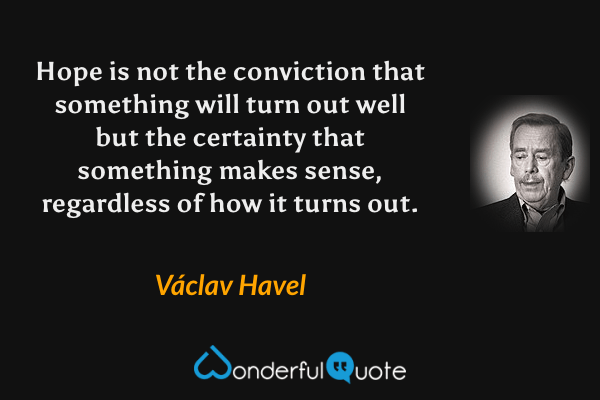 Hope is not the conviction that something will turn out well but the certainty that something makes sense, regardless of how it turns out. - Václav Havel quote.