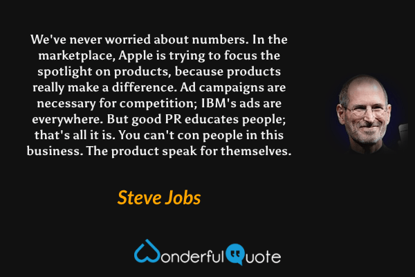 We've never worried about numbers. In the marketplace, Apple is trying to focus the spotlight on products, because products really make a difference. Ad campaigns are necessary for competition; IBM's ads are everywhere. But good PR educates people; that's all it is. You can't con people in this business. The product speak for themselves. - Steve Jobs quote.