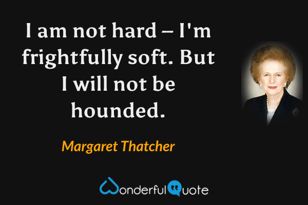 I am not hard – I'm frightfully soft. But I will not be hounded. - Margaret Thatcher quote.