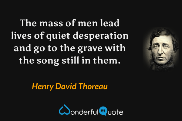 The mass of men lead lives of quiet desperation and go to the grave with the song still in them. - Henry David Thoreau quote.