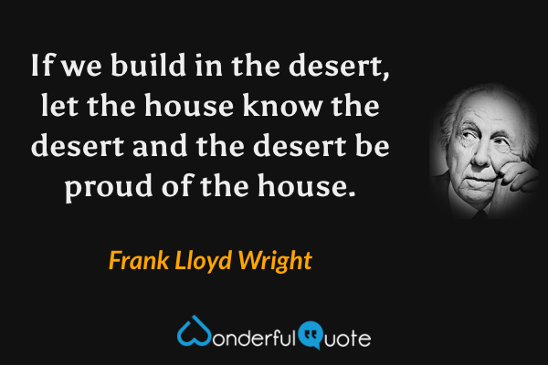 If we build in the desert, let the house know the desert and the desert be proud of the house. - Frank Lloyd Wright quote.