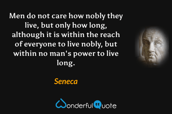 Men do not care how nobly they live, but only how long, although it is within the reach of everyone to live nobly, but within no man's power to live long. - Seneca quote.
