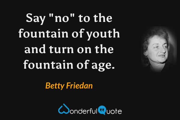 Say "no" to the fountain of youth and turn on the fountain of age. - Betty Friedan quote.