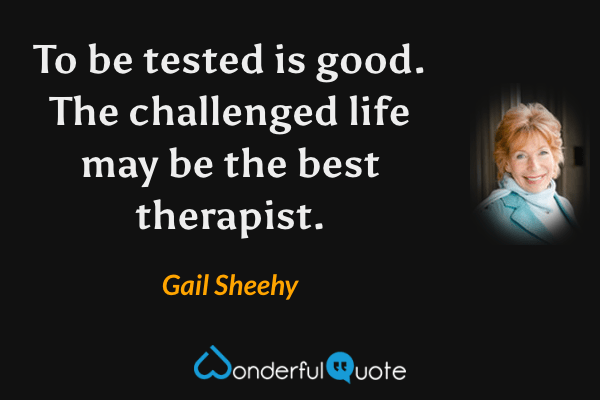 To be tested is good.  The challenged life may be the best therapist. - Gail Sheehy quote.
