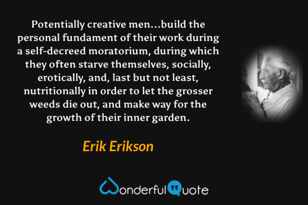 Potentially creative men...build the personal fundament of their work during a self-decreed moratorium, during which they often starve themselves, socially, erotically, and, last but not least, nutritionally in order to let the grosser weeds die out, and make way for the growth of their inner garden. - Erik Erikson quote.