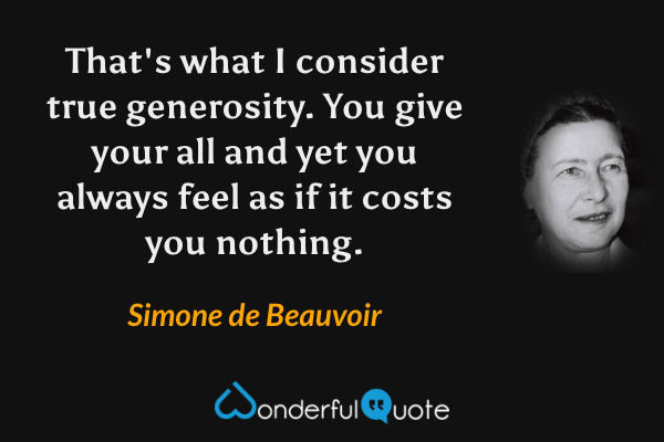 That's what I consider true generosity.  You give your all and yet you always feel as if it costs you nothing. - Simone de Beauvoir quote.