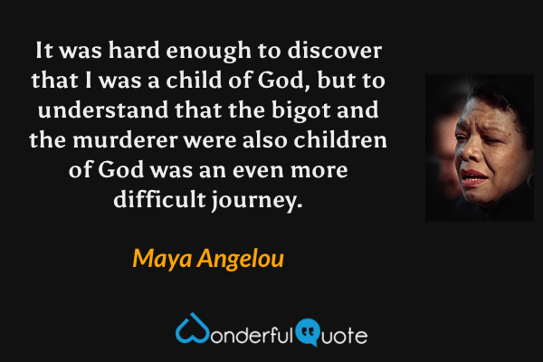 It was hard enough to discover that I was a child of God, but to understand that the bigot and the murderer were also children of God was an even more difficult
journey. - Maya Angelou quote.