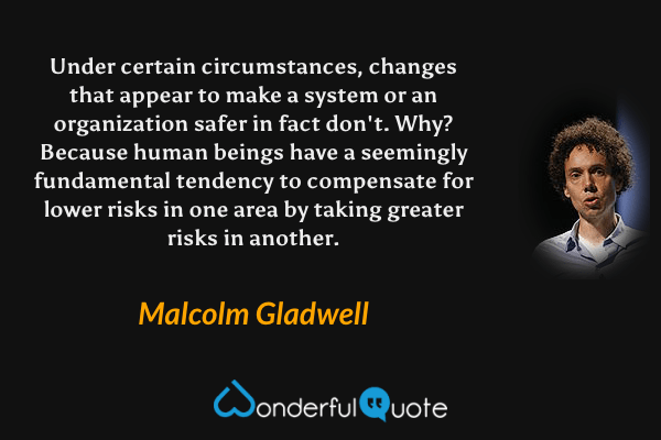 Under certain circumstances, changes that appear to make a system or an organization safer in fact don't. Why? Because human beings have a seemingly fundamental tendency to compensate for lower risks in one area by taking greater risks in another. - Malcolm Gladwell quote.