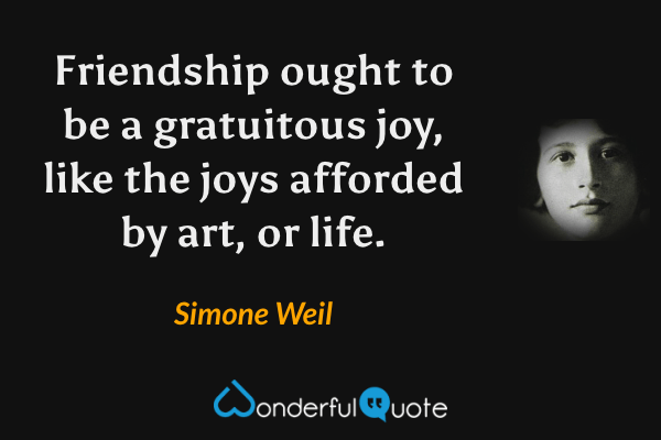 Friendship ought to be a gratuitous joy, like the joys afforded by art, or life. - Simone Weil quote.