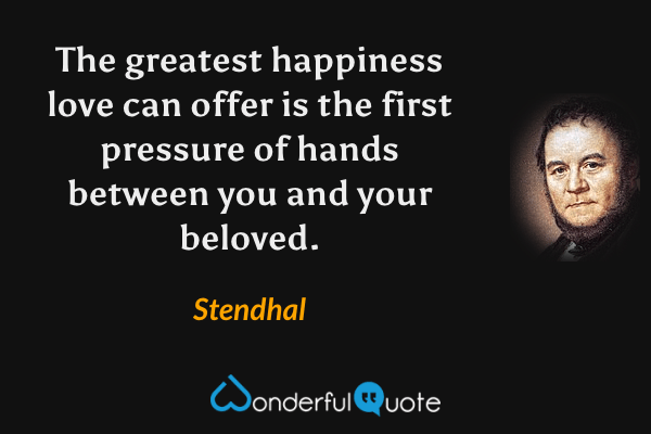 The greatest happiness love can offer is the first pressure of hands between you and your beloved. - Stendhal quote.