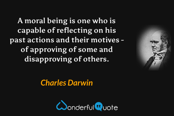 A moral being is one who is capable of reflecting on his past actions and their motives - of approving of some and disapproving of others. - Charles Darwin quote.
