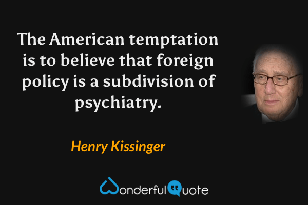 The American temptation is to believe that foreign policy is a subdivision of psychiatry. - Henry Kissinger quote.