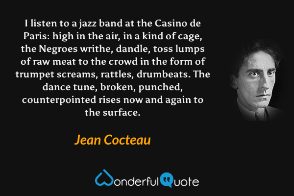I listen to a jazz band at the Casino de Paris: high in the air, in a kind of cage, the Negroes writhe, dandle, toss lumps of raw meat to the crowd in the form of trumpet screams, rattles, drumbeats.  The dance tune, broken, punched, counterpointed rises now and again to the surface. - Jean Cocteau quote.