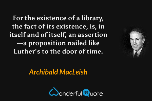 For the existence of a library, the fact of its existence, is, in itself and of itself, an assertion—a proposition nailed like Luther's to the door of time. - Archibald MacLeish quote.