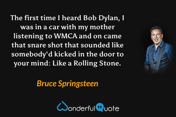 The first time I heard Bob Dylan, I was in a car with my mother listening to WMCA and on came that snare shot that sounded like somebody'd kicked in the door to your mind: Like a Rolling Stone. - Bruce Springsteen quote.