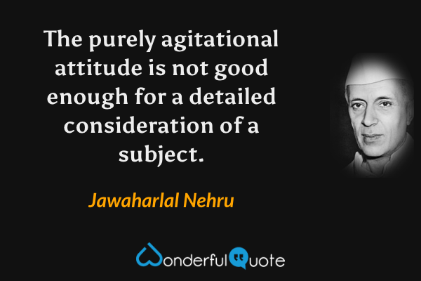 The purely agitational attitude is not good enough for a detailed consideration of a subject. - Jawaharlal Nehru quote.