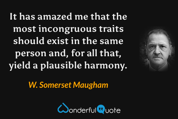It has amazed me that the most incongruous traits should exist in the same person and, for all that, yield a plausible harmony. - W. Somerset Maugham quote.