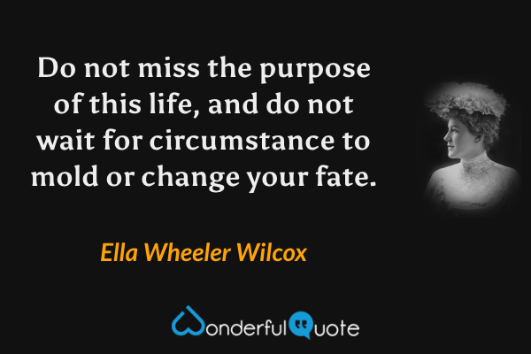 Do not miss the purpose of this life, and do not wait for circumstance to mold or change your fate. - Ella Wheeler Wilcox quote.