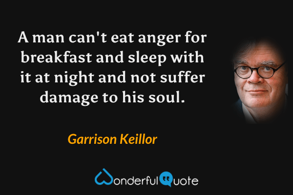 A man can't eat anger for breakfast and sleep with it at night and not suffer damage to his soul. - Garrison Keillor quote.