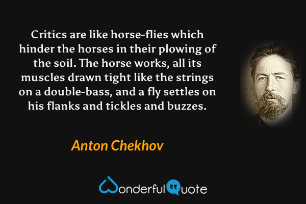 Critics are like horse-flies which hinder the horses in their plowing of the soil.  The horse works, all its muscles drawn tight like the strings on a double-bass, and a fly settles on his flanks and tickles and buzzes. - Anton Chekhov quote.