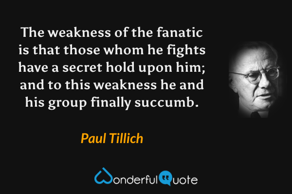 The weakness of the fanatic is that those whom he fights have a secret hold upon him; and to this weakness he and his group finally succumb. - Paul Tillich quote.