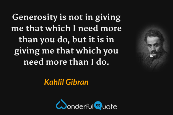 Generosity is not in giving me that which I need more than you do, but it is in giving me that which you need more than I do. - Kahlil Gibran quote.