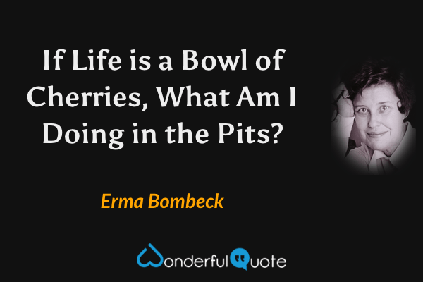 If Life is a Bowl of Cherries, What Am I Doing in the Pits? - Erma Bombeck quote.