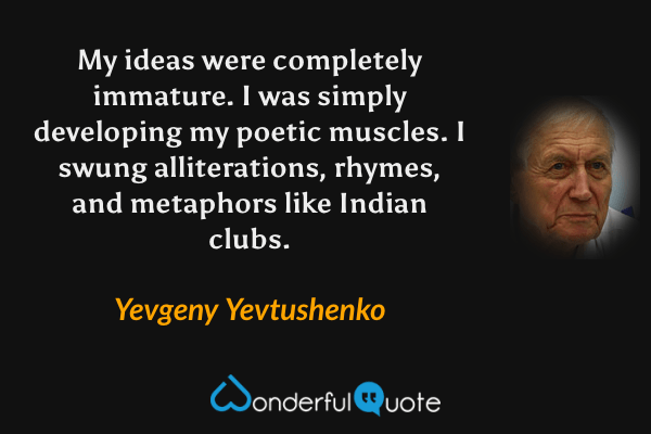 My ideas were completely immature.  I was simply developing my poetic muscles.  I swung alliterations, rhymes, and metaphors like Indian clubs. - Yevgeny Yevtushenko quote.