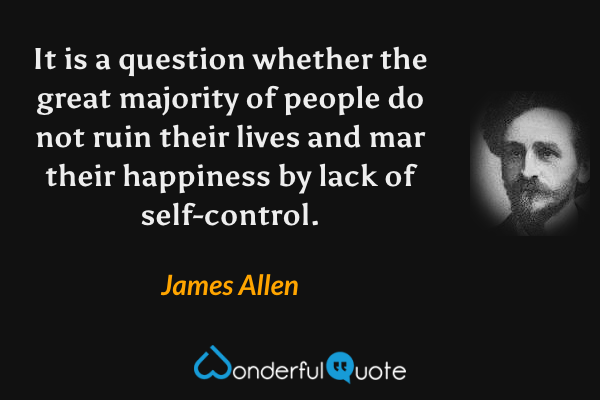 It is a question whether the great majority of people do not ruin their lives and mar their happiness by lack of self-control. - James Allen quote.