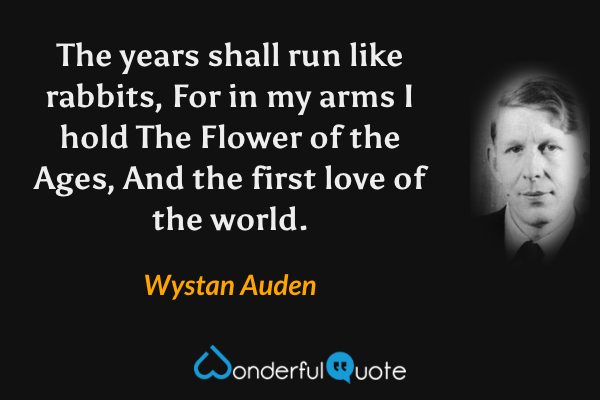 The years shall run like rabbits,
For in my arms I hold
The Flower of the Ages,
And the first love of the world. - Wystan Auden quote.