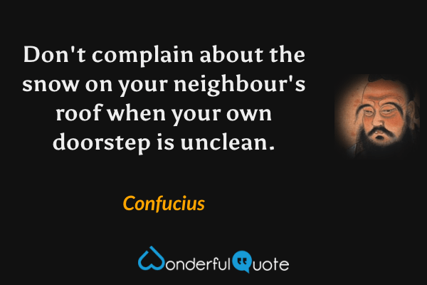 Don't complain about the snow on your neighbour's roof when your own doorstep is unclean. - Confucius quote.