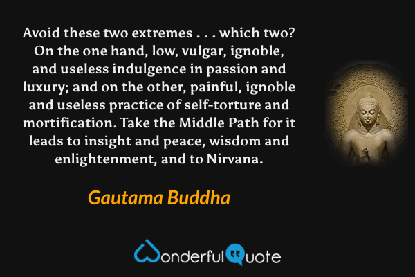 Avoid these two extremes . . . which two? On the one hand, low, vulgar, ignoble, and useless indulgence in passion and luxury; and on the other, painful, ignoble and useless practice of self-torture and mortification. Take the Middle Path for it leads to insight and peace, wisdom and enlightenment, and to Nirvana. - Gautama Buddha quote.