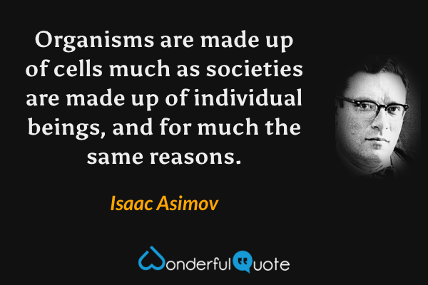 Organisms are made up of cells much as societies are made up of individual beings, and for much the same reasons. - Isaac Asimov quote.