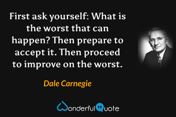 First ask yourself: What is the worst that can happen? Then prepare to accept it. Then proceed to improve on the worst. - Dale Carnegie quote.
