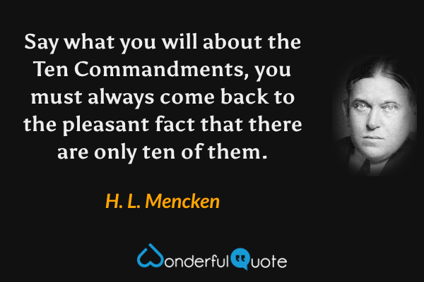 Say what you will about the Ten Commandments, you must always come back to the pleasant fact that there are only ten of them. - H. L. Mencken quote.